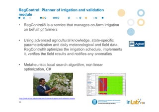 RegControl: Planner of irrigation and validation
module

•     RegControl® is a service that manages on-farm irrigation
      on behalf of farmers

•     Using advanced agricultural knowledge, state-specific
      parameterization and daily meteorological and field data,
      RegControl® optimizes the irrigation schedule, implements
      it, verifies the field results and notifies any anomalies

•     Metaheuristic local search algorithm, non linear
      optimization, C#




http://inlab.fib.upc.edu/en/regcontrol‐planner‐irrigation‐and‐validation‐module

35
 