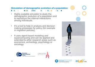Simulation of demographic evolution of a population

•    Highly scalable simulator to study the
     demographic evolution of a population and
     to reproduce the internal interactions
     among individuals.

•    It’s a tool to help in analysis and decision
     making processes for policy (for example
     in migration policies).

•    It uses agent-based modeling and
     supercomputing and can be applied and
     extended to other research areas such as
     economics, archeology, psychology or
     sociology.




36
 