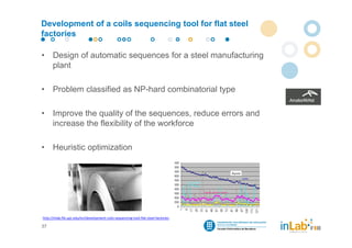 Development of a coils sequencing tool for flat steel
factories

•     Design of automatic sequences for a steel manufacturing
      plant

•     Problem classified as NP-hard combinatorial type

•     Improve the quality of the sequences, reduce errors and
      increase the flexibility of the workforce

•     Heuristic optimization




http://inlab.fib.upc.edu/en/development‐coils‐sequencing‐tool‐flat‐steel‐factories

37
 