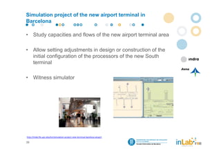 Simulation project of the new airport terminal in
Barcelona

•     Study capacities and flows of the new airport terminal area

•     Allow setting adjustments in design or construction of the
      initial configuration of the processors of the new South
      terminal

•     Witness simulator




http://inlab.fib.upc.edu/en/simulation‐project‐new‐terminal‐barelona‐airport

39
 
