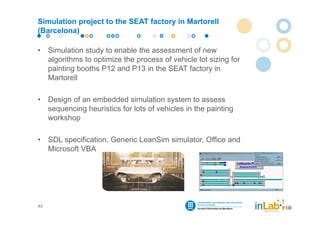 Simulation project to the SEAT factory in Martorell
(Barcelona)

•    Simulation study to enable the assessment of new
     algorithms to optimize the process of vehicle lot sizing for
     painting booths P12 and P13 in the SEAT factory in
     Martorell

•    Design of an embedded simulation system to assess
     sequencing heuristics for lots of vehicles in the painting
     workshop

•    SDL specification, Generic LeanSim simulator, Office and
     Microsoft VBA




43
 
