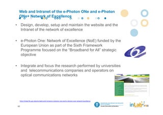 Web and Intranet of the e-Photon ONe and e-Photon
     ONe+ Network of Excellence

•        Design, develop, setup and maintain the website and the
         Intranet of the network of excellence

•        e-Photon One: Network of Excellence (NoE) funded by the
         European Union as part of the Sixth Framework
         Programme focused on the “Broadband for All” strategic
         objective

•        Integrate and focus the research performed by universities
         and telecommunications companies and operators on
         optical communications networks




     http://inlab.fib.upc.edu/en/web‐and‐intranet‐e‐photon‐one‐and‐e‐photon‐one‐network‐excellence


    46
 