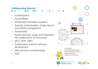Collaborative Internet


•   e-participation
•   Social Media
•   Multimedia information systems
•   Security, authentication, single sign on
    and identity management
•   Accessibility
•   Social networks usage and integration
    into collaboration environments
•   SEO, SEM, SMO
•   Collaboration tools for software
    development                                e-Catalunya
                                               (ecatalunya.gencat.net):
•   Web services and technology                Social networks & web 2.0
                                               collaborative tools
•   P2P                                        Catalonia Government




8
 