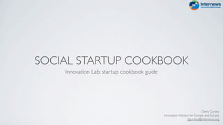 SOCIAL STARTUP COOKBOOK
    Innovation Lab: startup cookbook guide




                                                                         Denis Gursky
                                             Innovation Advisor for Europe and Eurasia
                                                              dgurskyy@internews.org
 