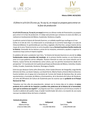 México CDMX. 04/10/2021
El filme In La’k Ech (Tú eres yo, Yo soy tú, en maya) se prepara para entrar en
la fase de producción
In La’k Ech (Tú eres yo, Yo soy tú, en maya) termina sus últimas rondas de financiación y se prepara
para entrar en la fase de producción. El rodaje está previsto que comience en enero de 2022 y se
realizará en localizaciones de México, Guatemala, Honduras y España.
La película cuenta la historia de Gonzalo Guerrero, un soldado español que naufraga en el mar
Caribe en el año de 1511. Su embarcación es arrastrada por la corriente hasta llegar a la costa de
Chetumal (México). Es aprehendido por una tribu y regalado a Na Chan Kan, cacique máximo de los
mayas de la zona. Posteriormente se unirá al pueblo maya y formará la primera familia mestiza de
la historia. Conocedor de las tácticas y armas de los invasores, entrenará y ayudará a organizar la
resistencia maya contra el imperio español.
En palabras del actor y productor Juan Vera, “la historia de Gonzalo Guerrero es uno de los mitos
fundacionales menos conocidos del mestizaje; de la primera familia mestiza, es una historia de
amor en la que podemos vernos reflejados. Nuestra intención es crear una nueva relación con la
historia, nuevas formas de entendernos como cultura, que nos permita reconocernos desde otra
perspectiva”. En la producción de la película participan profesionales de México, Colombia, Estados
Unidos, Ecuador, Guatemala, Honduras, Nicaragua y España.
Entre los que destacan Carlos Jofre (Dirección), Víctor Catalá (Director de Fotografía), Jorge Bonilla
(Director de Arte), Luis Xavier Cabazos, Luis David Horné, Alberto Pavón y Antonio Monroi (Actores).
Cuenta también con el apoyo de la Secretaría de Turismo del Estado de Quintana Roo, de varios
ayuntamientos y municipios de México y Centroamérica, de la Secretaría de Cultura de Honduras,
así como del Ministerio de Cultura de Guatemala para las escenas que se grabarán en el Parque
Nacional de Tikal.
“Llevamos casi tres años de preproducción, siempre con la misma idea en la cabeza: si somos
producto de la unión de los imperios y pueblos más poderosos de la historia de la humanidad,
¿por qué no sentimos ese orgullo?”, se pregunta Juan Vera. La película In La’k Ech busca enseñar al
mundo la sabiduría del pueblo maya, el poder transformador del amor y la creación de una nueva
raza que nos debería llenar de honor y tradición.
Contacto de prensa:
México Hollywood España
Alberto Arroyo Alan Marco Santi Arias
(+52) 52 5566 2241 (+1) 424 382 8552 (+34) 678 644 164
 