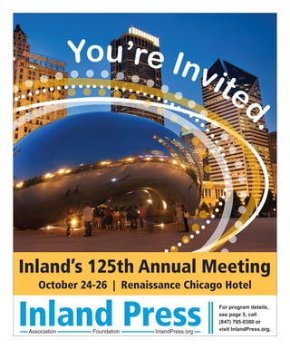 You’re In
                        vit
                            e                            d



                                                            .
Inland’s 125th Annual Meeting
    October 24-26 | Renaissance Chicago Hotel


Inland Press
 Association    Foundation   InlandPress.org
                                               For program details,
                                               see page 5, call
                                               (847) 795-0380 or
                                               visit InlandPress.org.
 