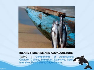INLAND FISHERIES AND AQUALCULTURE
TOPIC I: Components of Aquaculture:
Capture, Culture, Intensive, Extensive, Semi-
Intensive, Pen Culture, Cage Culture.
 