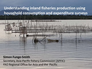 Understanding inland fisheries production using
household consumption and expenditure surveys
Simon Funge-Smith
Secretary, Asia-Pacific fishery Commission (APFIC)
FAO Regional Office for Asia and the Pacific
 
