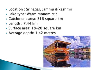  Location : Srinagar, Jammu & kashmir
 Lake type: Warm monomictic
 Catchment area: 316 square km
 Length : 7.44 km
 Surface area: 18-20 square km
 Average depth: 1.42 metres
 