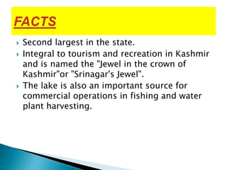  Second largest in the state.
 Integral to tourism and recreation in Kashmir
and is named the "Jewel in the crown of
Kashmir"or "Srinagar's Jewel".
 The lake is also an important source for
commercial operations in fishing and water
plant harvesting.
 