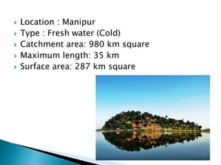  Location : Manipur
 Type : Fresh water (Cold)
 Catchment area: 980 km square
 Maximum length: 35 km
 Surface area: 287 km square
 