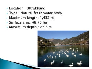  Location : Uttrakhand
 Type : Natural fresh water body.
 Maximum length: 1,432 m
 Surface area: 48.76 ha
 Maximum depth : 27.3 m
 