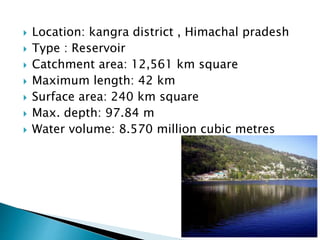  Location: kangra district , Himachal pradesh
 Type : Reservoir
 Catchment area: 12,561 km square
 Maximum length: 42 km
 Surface area: 240 km square
 Max. depth: 97.84 m
 Water volume: 8.570 million cubic metres
 