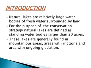 Natural lakes are relatively large water
bodies of fresh water surrounded by land.
 For the purpose of the conservation
strategy natural lakes are defined as
standing water bodies larger than 20 acres.
 These lakes are generally found in
mountanious areas, areas with rift zone and
area with ongoing glaciation.
 