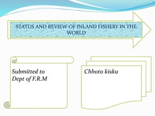 STATUS AND REVIEW OF INLAND FISHERY IN THE
WORLD
Chhoto kiskuSubmitted to
Dept of F.R.M
 