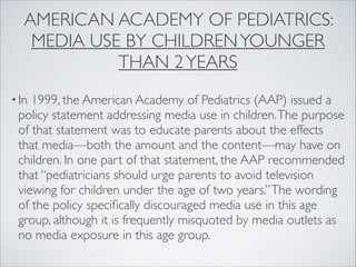 AMERICAN ACADEMY OF PEDIATRICS:
MEDIA USE BY CHILDRENYOUNGER
THAN 2YEARS
• In 1999, the American Academy of Pediatrics (AAP) issued a
policy statement addressing media use in children.The purpose
of that statement was to educate parents about the effects
that media—both the amount and the content—may have on
children. In one part of that statement, the AAP recommended
that “pediatricians should urge parents to avoid television
viewing for children under the age of two years.”The wording
of the policy speciﬁcally discouraged media use in this age
group, although it is frequently misquoted by media outlets as
no media exposure in this age group.
 
