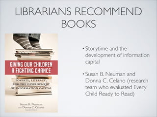 LIBRARIANS RECOMMEND
BOOKS
• Storytime and the
development of information
capital
• Susan B. Neuman and
Donna C. Celano (research
team who evaluated Every
Child Ready to Read)
 