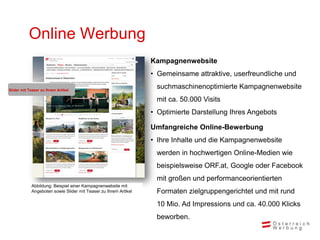 Online Werbung
                                                                 Kampagnenwebsite
                                                                 • Gemeinsame attraktive, userfreundliche und

Slider mit Teaser zu Ihrem Artikel
                                                                  suchmaschinenoptimierte Kampagnenwebsite
                                                                  mit ca. 50.000 Visits
                                                                 • Optimierte Darstellung Ihres Angebots

                                                                 Umfangreiche Online-Bewerbung
                                                                 • Ihre Inhalte und die Kampagnenwebsite
                                                                  werden in hochwertigen Online-Medien wie
                                                                  beispielsweise ORF.at, Google oder Facebook
                                                                  mit großen und performanceorientierten
            Abbildung: Beispiel einer Kampagnenwebsite mit
            Angeboten sowie Slider mit Teaser zu Ihrem Artikel    Formaten zielgruppengerichtet und mit rund
                                                                  10 Mio. Ad Impressions und ca. 40.000 Klicks
                                                                  beworben.
 