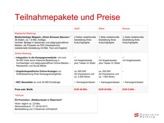 Teilnahmepakete und Preise
                                                         Gold*                    Silber                  Bronze

Klassische Werbung
Medienbeileger Magazin „Hören.Schauen.Staunen.“          2 Seiten redaktionelle   1 Seite redaktionelle   ½ Seite redaktionelle
36 Seiten, ca. 1,6 Mio. Auflage,                         Darstellung Ihres        Darstellung Ihres       Darstellung Ihres
Vertrieb: Beilage in bekannten und zielgruppenaffinen    Kulturhighlights         Kulturhighlights        Kulturhighlights
Medien, als Prospekt via ÖW Urlaubsservice;
redaktionelle Darstellung mit Bild, Text und Angebot

Online Werbung
• Integration in die Kampagnenwebsite mit rund                                                          
  50.000 Visits durch intensive Bewerbung in             mit Angebotsseite        mit Angebotsseite       mit Angebotsseite
  hochwertigen und zielgruppenaffinen Online-Medien, -   plus Teaser im Slider    plus Teaser im Slider
  Netzwerken und Social Media

• Angebotsspezifische Online-Anzeigen zur                ca. 600.000              ca. 200.000             -
  Direktbewerbung Ihres Kampagnenangebots                Ad Impressions und       Ad Impressions und
                                                         ca. 3.000 Klicks         ca. 1.500 Klicks

• B2C Newsletter an rund 35.000 Empfänger                 Kampagnenteaser         Kampagnenteaser        Kampagnenteaser


Preis exkl. MwSt.                                        EUR 40.000,-             EUR 20.000,-            EUR 5.000,-

*Hörfunk
Ö3 Promotion „Städteurlaube in Österreich“
Hörer: täglich ca. 2,8 Mio.
Aktionszeitraum: 17.-26.04.2013
Bereitstellung von 3 Gewinnen erforderlich
 