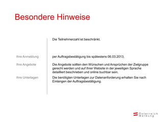 Besondere Hinweise

                  Die Teilnehmerzahl ist beschränkt.




Ihre Anmeldung    per Auftragsbestätigung bis spätestens 06.03.2013.

Ihre Angebote     Die Angebote sollten den Wünschen und Ansprüchen der Zielgruppe
                  gerecht werden und auf Ihrer Website in der jeweiligen Sprache
                  detailliert beschrieben und online buchbar sein.
Ihre Unterlagen   Die benötigten Unterlagen zur Datenanforderung erhalten Sie nach
                  Einlangen der Auftragsbestätigung.
 