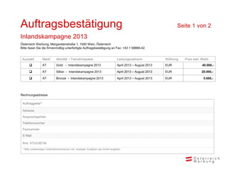 Auftragsbestätigung                                                                                            Seite 1 von 2
Inlandskampagne 2013
Österreich Werbung, Margaretenstraße 1, 1040 Wien, Österreich
Bitte faxen Sie die firmenmäßig unterfertigte Auftragsbestätigung an Fax: +43 1 58866-42


 Auswahl         Markt      Aktivität / Teilnahmepaket                        Leistungszeitraum          Währung   Preis exkl. MwSt.
                AT         Gold - Inlandskampagne 2013                       April 2013 – August 2013   EUR                   40.000,-

                AT         Silber - Inlandskampagne 2013                     April 2013 – August 2013   EUR                  20.000,-

                AT         Bronze - Inlandskampagne 2013                     April 2013 – August 2013   EUR                    5.000,-




Rechnungsadresse

 Auftraggeber*

 Adresse
 Ansprechpartner
 Telefonnummer
 Faxnummer
 E-Mail

 Ihre ATU/UID Nr.
 * Bitte vollständigen Unternehmensnamen inkl. etwaigen Zusätzen wie GmbH angeben
 