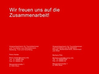 Wir freuen uns auf die
Zusammenarbeit!




Ansprechpartnerin für Touristikerinnen              Ansprechpartnerin für Touristikerinnen
                                         Vorname Nachname
und Touristiker aus Oberösterreich,                 und Touristiker aus Burgenland,
Salzburg, Tirol und Vorarlberg                      Kärnten, Niederösterreich, Steiermark
                                         vorname.nachname@austria.info
                                                    und Wien
                                         Tel: 0049 30 219148-DW
Petra Haider                             Fax: 0049 30 Barbara 73
                                                      213 66 Pölz
Petra.haider@austria.info                Straße 64    Barbara.poelz@austria.info
Tel: 01 58866-268                                     Tel: 01 58866-256
Fax: 01 58866-42                         PLZ Stadt    Fax: 01 58866-42
                                         Land
Margaretenstraße 1                                    Margaretenstraße 1
A-1040 Wien                                           A-1040 Wien
 