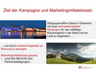 Ziel der Kampagne und Marketingmitteleinsatz

                                              Zielgruppenaffine Gäste in Österreich
                                              mit einer reichweitenstarken
                                              Kampagne für das vielfältige
                                              Kulturangebot in der Stadt und am
© ÖW/ Roebl




                                              Land zu begeistern …


          … und durch konkrete Angebote zur
          Buchung zu bewegen.

          Marketingmitteleinsatz gesamt:
          • rund 800.000 EUR (inkl.
            Partnerbeteiligungen)
 