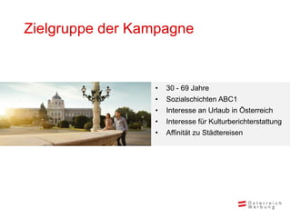 Zielgruppe der Kampagne


                 •   30 - 69 Jahre
                 •   Sozialschichten ABC1
                 •   Interesse an Urlaub in Österreich
                 •   Interesse für Kulturberichterstattung
                 •   Affinität zu Städtereisen
 
