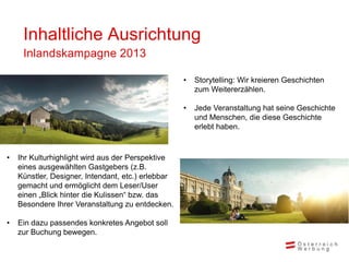 Inhaltliche Ausrichtung
     Inlandskampagne 2013

                                                    •   Storytelling: Wir kreieren Geschichten
                                                        zum Weitererzählen.

                                                    •   Jede Veranstaltung hat seine Geschichte
                                                        und Menschen, die diese Geschichte
                                                        erlebt haben.


•   Ihr Kulturhighlight wird aus der Perspektive
    eines ausgewählten Gastgebers (z.B.
    Künstler, Designer, Intendant, etc.) erlebbar
    gemacht und ermöglicht dem Leser/User
    einen „Blick hinter die Kulissen“ bzw. das
    Besondere Ihrer Veranstaltung zu entdecken.

•   Ein dazu passendes konkretes Angebot soll
    zur Buchung bewegen.
 