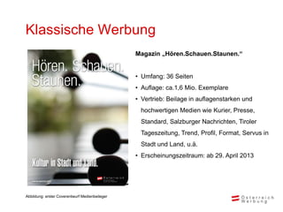 Klassische Werbung
                                                Magazin „Hören.Schauen.Staunen.“


                                                • Umfang: 36 Seiten
                                                • Auflage: ca.1,6 Mio. Exemplare
                                                • Vertrieb: Beilage in auflagenstarken und
                                                 hochwertigen Medien wie Kurier, Presse,
                                                 Standard, Salzburger Nachrichten, Tiroler
                                                 Tageszeitung, Trend, Profil, Format, Servus in
                                                 Stadt und Land, u.ä.
                                                • Erscheinungszeitraum: ab 29. April 2013




Abbildung: erster Coverentwurf Medienbeileger
 