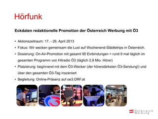 Hörfunk
Eckdaten redaktionelle Promotion der Österreich Werbung mit Ö3

• Aktionszeitraum: 17. - 26. April 2013
• Fokus: Wir wecken gemeinsam die Lust auf Wochenend-Städtetrips in Österreich.
• Dosierung: On-Air-Promotion mit gesamt 90 Einbindungen = rund 9 mal täglich im
  gesamten Programm von Hitradio Ö3 (täglich 2,8 Mio. Hörer)
• Platzierung: beginnend mit dem Ö3-Wecker (der hörerstärksten Ö3-Sendung!) und
  über den gesamten Ö3-Tag inszeniert
• Begleitung: Online-Präsenz auf oe3.ORF.at
 