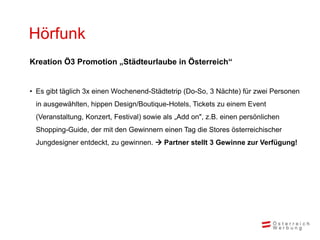Hörfunk
Kreation Ö3 Promotion „Städteurlaube in Österreich“


• Es gibt täglich 3x einen Wochenend-Städtetrip (Do-So, 3 Nächte) für zwei Personen
 in ausgewählten, hippen Design/Boutique-Hotels, Tickets zu einem Event
 (Veranstaltung, Konzert, Festival) sowie als „Add on", z.B. einen persönlichen
 Shopping-Guide, der mit den Gewinnern einen Tag die Stores österreichischer
 Jungdesigner entdeckt, zu gewinnen.  Partner stellt 3 Gewinne zur Verfügung!
 