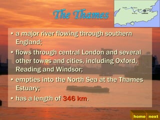 • a major river flowing through southern
  England;
• flows through central London and several
  other towns and cities, including Oxford,
  Reading and Windsor;
• empties into the North Sea at the Thames
  Estuary;
• has a length of 346 km.

                                       home next
 