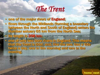 • one of the major rivers of England;
• flows through the Midlands (forming a boundary
  between the North and South of England) enters the
  Humber estuary 65 km from the North Sea;
• its length is 298 km;
• one of only two bore rivers in England. This means
  that the Trent is tidal, and, like the sea, has a tide
  twice a day, one in the morning and one in the
  evening.




                                                 home next
 