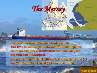 The Mersey



A river of northwest England flowing about
113 km (70 miles) generally westward through the
southern suburbs of Manchester and emptying into
the Irish Sea at Liverpool.
Its large estuary which is 26 km (16 miles) long and 3.2
km (2 miles) wide, is navigable for ocean ships.

                                                    home next
 