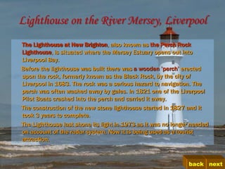 Lighthouse on the River Mersey, Liverpool
The Lighthouse at New Brighton, also known as the Perch Rock
Lighthouse, is situated where the Mersey Estuary opens out into
Liverpool Bay.
Before the lighthouse was built there was a wooden ’perch’ erected
upon the rock, formerly known as the Black Rock, by the city of
Liverpool in 1683. The rock was a serious hazard to navigation. The
perch was often washed away by gales. In 1821 one of the Liverpool
Pilot Boats crashed into the perch and carried it away.
The construction of the new stone lighthouse started in 1827 and it
took 3 years to complete.
The Lighthouse last shone its light in 1973 as it was no longer needed
on account of the radar system. Now it is being used as a tourist
attraction.


                                                              back next
 