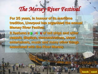 The Mersey River Festival
For 25 years, in honour of its maritime
tradition, Liverpool has organised the annual
Mersey River Festival.
It features a parade of tall ships and other
vessels, displays, demonstrations, street
entertainers, music and many other things
associated with the River Mersey.




                                            back next
 