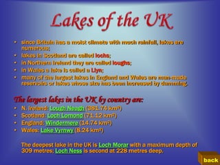 • since Britain has a moist climate with much rainfall, lakes are
  numerous;
• lakes in Scotland are called lochs;
• in Northern Ireland they are called loughs;
• in Wales a lake is called a Llyn;
• many of the largest lakes in England and Wales are man-made
  reservoirs or lakes whose size has been increased by damming.

The largest lakes in the UK by country are:
•   N. Ireland: Lough Neagh (381.74 km²)
•   Scotland: Loch Lomond (71.12 km²)
•   England: Windermere (14.74 km²)
•   Wales: Lake Vyrnwy (8.24 km²)

    The deepest lake in the UK is Loch Morar with a maximum depth of
    309 metres; Loch Ness is second at 228 metres deep.
                                                                       back
 