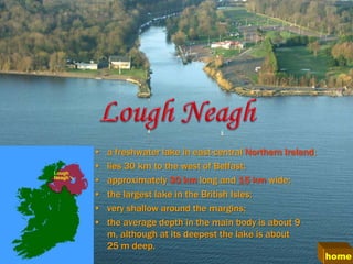 •   a freshwater lake in east-central Northern Ireland;
•   lies 30 km to the west of Belfast;
•   approximately 30 km long and 15 km wide;
•   the largest lake in the British Isles;
•   very shallow around the margins;
•   the average depth in the main body is about 9
    m, although at its deepest the lake is about
    25 m deep.
                                                          home
 