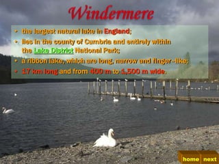 • the largest natural lake in England;
• lies in the county of Cumbria and entirely within
  the Lake District National Park;
• a ribbon lake, which are long, narrow and finger–like;
• 17 km long and from 400 m to 1,500 m wide.




                                                      home next
 