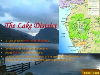 •    a rural area in North West England;
•   a popular holiday destination;
•   famous for its lakes and mountains;
•   about 55 km (34 miles) across;
•   the central and most-visited part of the area is the Lake District
    National Park - one of fourteen National parks in the UK.



                                                                         back next
 