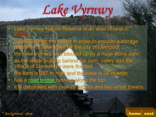• Lake Vyrnwy Nature Reserve is an area of land in
     Wales,
   • created during the 1880s in order to provide a storage
     reservoir of safe water for the city of Liverpool;
   • the river Vyrnwy was blocked up by a huge stone dam;
   • as the water built up behind the dam, valley and the
     village of Llanwddyn were flooded;
   • the dam is 357 m high and the base is 39 m wide;
   • has a road bridge running along the top;
   • it is decorated with over 25 arches and two small towers.




* Background - dam                                     home next
 