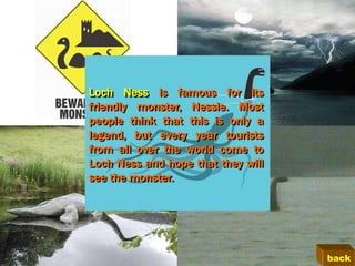 Loch Ness is famous for its
friendly monster, Nessie. Most
people think that this is only a
legend, but every year tourists
from all over the world come to
Loch Ness and hope that they will
see the monster.




                                    back
 