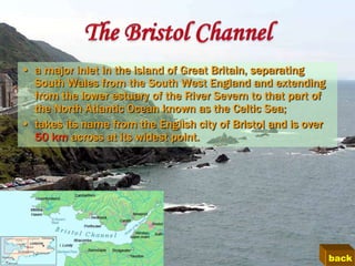 • a major inlet in the island of Great Britain, separating
  South Wales from the South West England and extending
  from the lower estuary of the River Severn to that part of
  the North Atlantic Ocean known as the Celtic Sea;
• takes its name from the English city of Bristol and is over
  50 km across at its widest point.




                                                                back
 