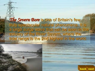 The Severn Bore is one of Britain's few
truly spectacular natural phenomena. It is
a large surge wave that can be seen in the
estuary of the River Severn, where the
tidal range is the 2nd highest in the world.




                                       back next
 