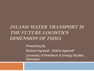 INLAND WATER TRANSPORT IS
THE FUTURE LOGISTICS
DIMENSION OF INDIA
     Presenting By
     Mukesh Agrawal¹, Shikha Agarwal²
     University of Petroleum & Energy Studies,
     Dehradun
 