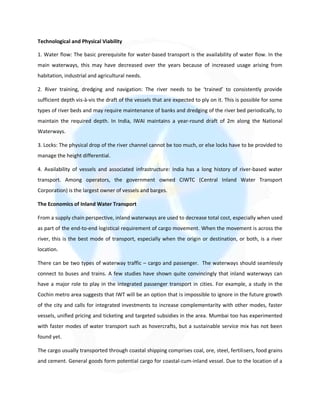 Technological and Physical Viability
1. Water flow: The basic prerequisite for water-based transport is the availability of water flow. In the
main waterways, this may have decreased over the years because of increased usage arising from
habitation, industrial and agricultural needs.
2. River training, dredging and navigation: The river needs to be ‘trained’ to consistently provide
sufficient depth vis-à-vis the draft of the vessels that are expected to ply on it. This is possible for some
types of river beds and may require maintenance of banks and dredging of the river bed periodically, to
maintain the required depth. In India, IWAI maintains a year-round draft of 2m along the National
Waterways.
3. Locks: The physical drop of the river channel cannot be too much, or else locks have to be provided to
manage the height differential.
4. Availability of vessels and associated infrastructure: India has a long history of river-based water
transport. Among operators, the government owned CIWTC (Central Inland Water Transport
Corporation) is the largest owner of vessels and barges.
The Economics of Inland Water Transport
From a supply chain perspective, inland waterways are used to decrease total cost, especially when used
as part of the end-to-end logistical requirement of cargo movement. When the movement is across the
river, this is the best mode of transport, especially when the origin or destination, or both, is a river
location.
There can be two types of waterway traffic – cargo and passenger. The waterways should seamlessly
connect to buses and trains. A few studies have shown quite convincingly that inland waterways can
have a major role to play in the integrated passenger transport in cities. For example, a study in the
Cochin metro area suggests that IWT will be an option that is impossible to ignore in the future growth
of the city and calls for integrated investments to increase complementarity with other modes, faster
vessels, unified pricing and ticketing and targeted subsidies in the area. Mumbai too has experimented
with faster modes of water transport such as hovercrafts, but a sustainable service mix has not been
found yet.
The cargo usually transported through coastal shipping comprises coal, ore, steel, fertilisers, food grains
and cement. General goods form potential cargo for coastal-cum-inland vessel. Due to the location of a
 
