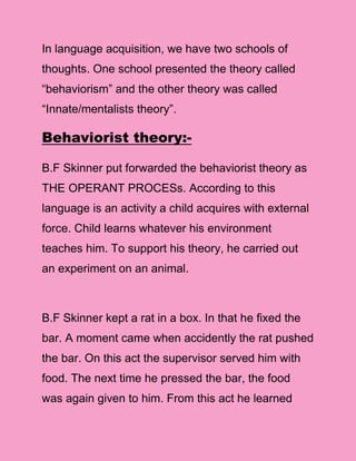 In language acquisition, we have two schools of
thoughts. One school presented the theory called
“behaviorism” and the other theory was called
“Innate/mentalists theory”.

Behaviorist theory:-

B.F Skinner put forwarded the behaviorist theory as
THE OPERANT PROCESs. According to this
language is an activity a child acquires with external
force. Child learns whatever his environment
teaches him. To support his theory, he carried out
an experiment on an animal.



B.F Skinner kept a rat in a box. In that he fixed the
bar. A moment came when accidently the rat pushed
the bar. On this act the supervisor served him with
food. The next time he pressed the bar, the food
was again given to him. From this act he learned
 