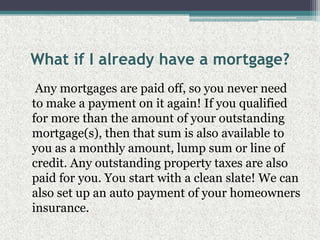 What if I already have a mortgage?    Any mortgages are paid off, so you never need to make a payment on it again! If you qualified for more than the amount of your outstanding mortgage(s), then that sum is also available to you as a monthly amount, lump sum or line of credit. Any outstanding property taxes are also paid for you. You start with a clean slate! We can also set up an auto payment of your homeowners insurance.