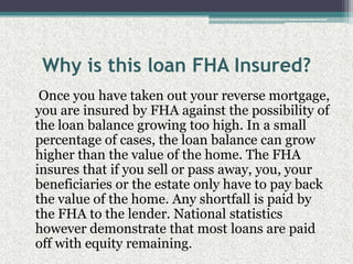 Why is this loan FHA Insured?    Once you have taken out your reverse mortgage, you are insured by FHA against the possibility of the loan balance growing too high. In a small percentage of cases, the loan balance can grow higher than the value of the home. The FHA insures that if you sell or pass away, you, your beneficiaries or the estate only have to pay back the value of the home. Any shortfall is paid by the FHA to the lender. National statistics however demonstrate that most loans are paid off with equity remaining.